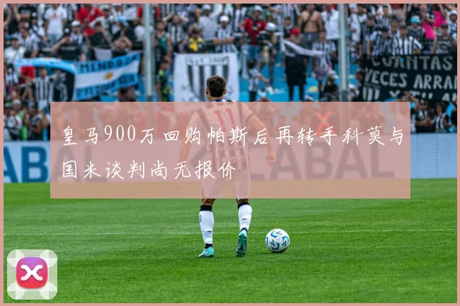 皇马900万回购帕斯后再转手科莫与国米谈判尚无报价