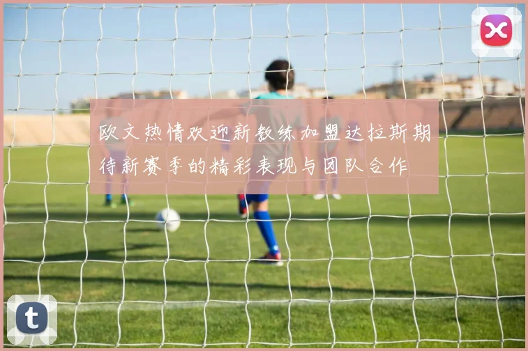 欧文热情欢迎新教练加盟达拉斯期待新赛季的精彩表现与团队合作