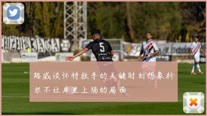 路威谈怀特救李的关键时刻想象科尔不让库里上场的局面