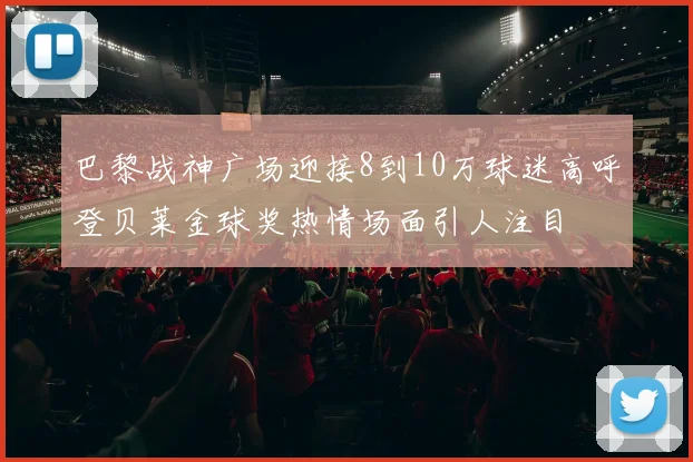 巴黎战神广场迎接8到10万球迷高呼登贝莱金球奖热情场面引人注目