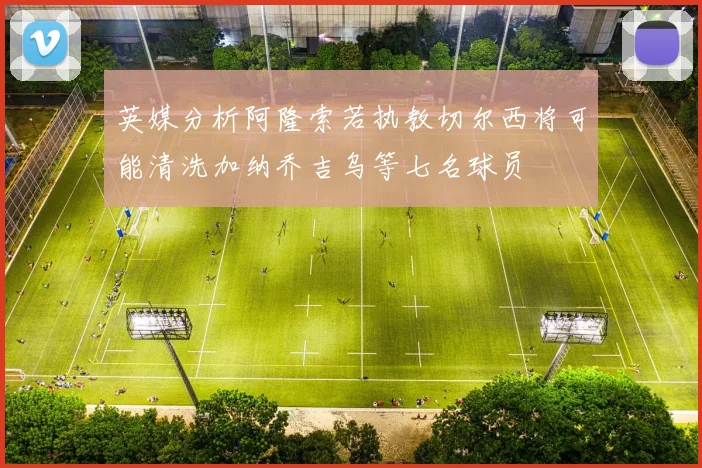 英媒分析阿隆索若执教切尔西将可能清洗加纳乔吉乌等七名球员