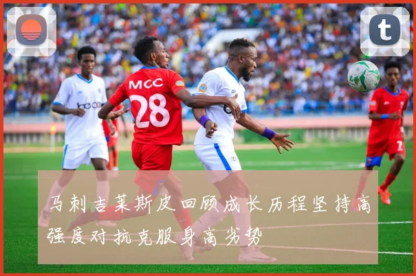 马刺吉莱斯皮回顾成长历程坚持高强度对抗克服身高劣势