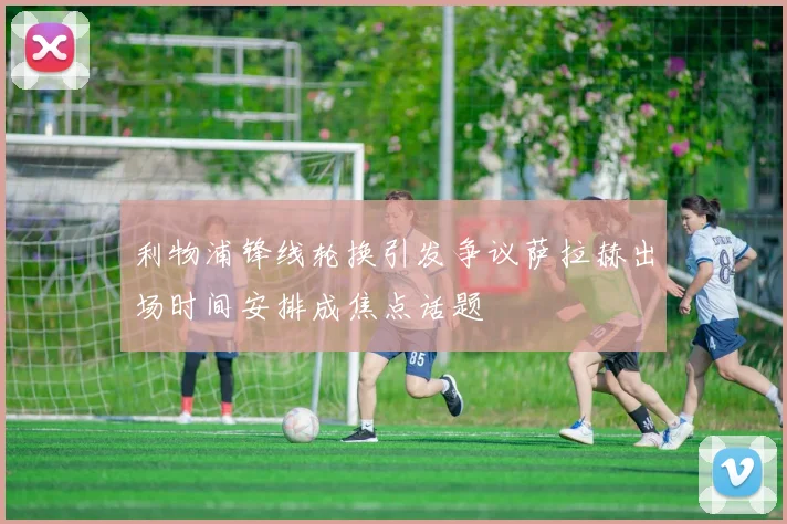 利物浦锋线轮换引发争议萨拉赫出场时间安排成焦点话题