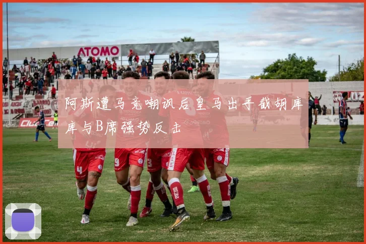 阿斯遭马竞嘲讽后皇马出手截胡库库与B席强势反击