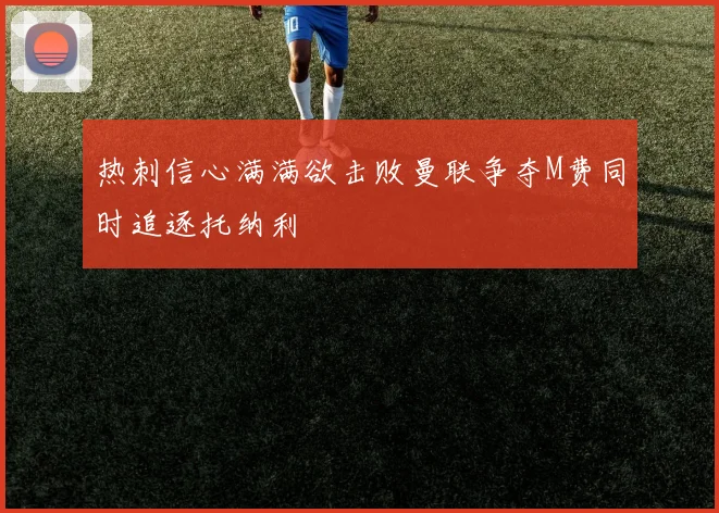 热刺信心满满欲击败曼联争夺M费同时追逐托纳利