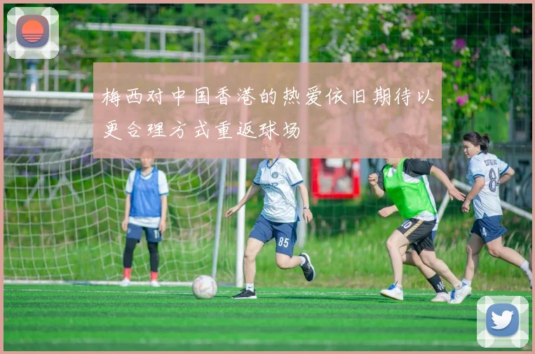 梅西对中国香港的热爱依旧期待以更合理方式重返球场