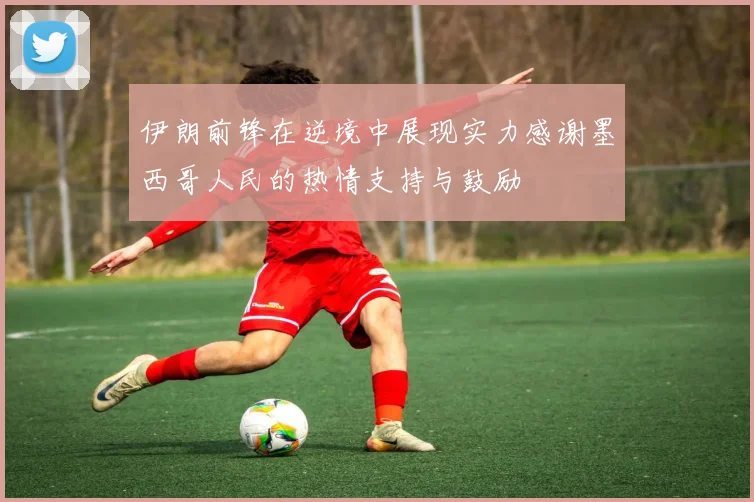 伊朗前锋在逆境中展现实力感谢墨西哥人民的热情支持与鼓励