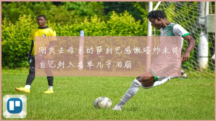 刚失去母亲的萨利巴感慨塔帅未将自己列入名单几乎泪崩