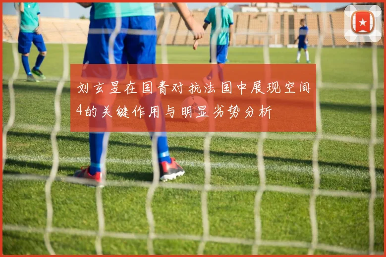 刘玄昱在国青对抗法国中展现空间4的关键作用与明显劣势分析