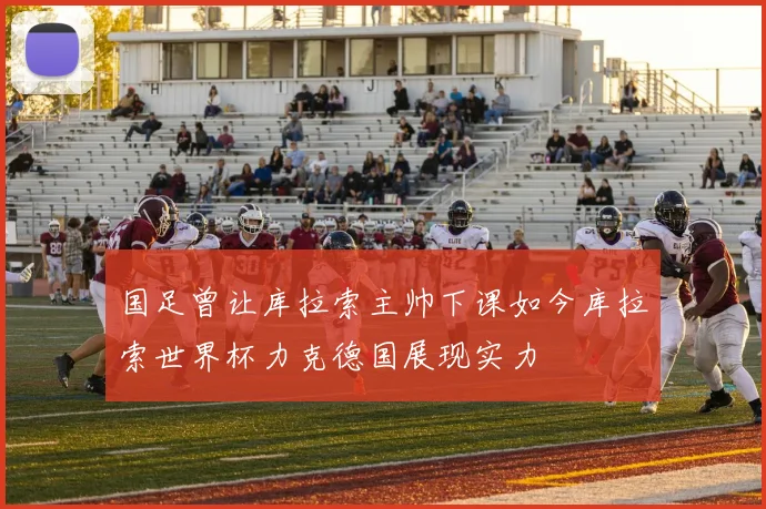 国足曾让库拉索主帅下课如今库拉索世界杯力克德国展现实力