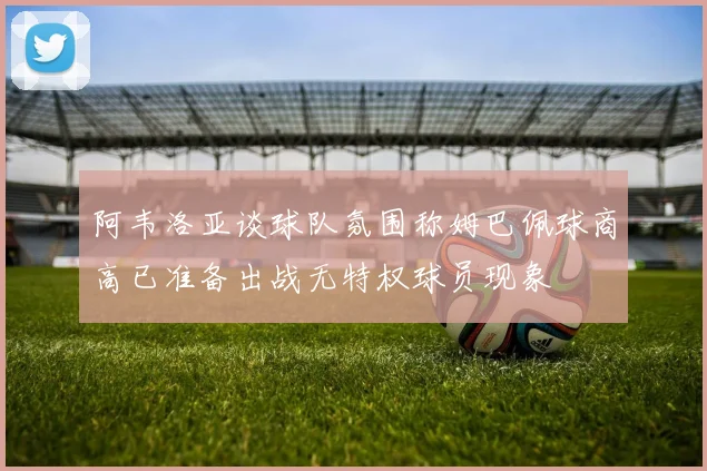 阿韦洛亚谈球队氛围称姆巴佩球商高已准备出战无特权球员现象