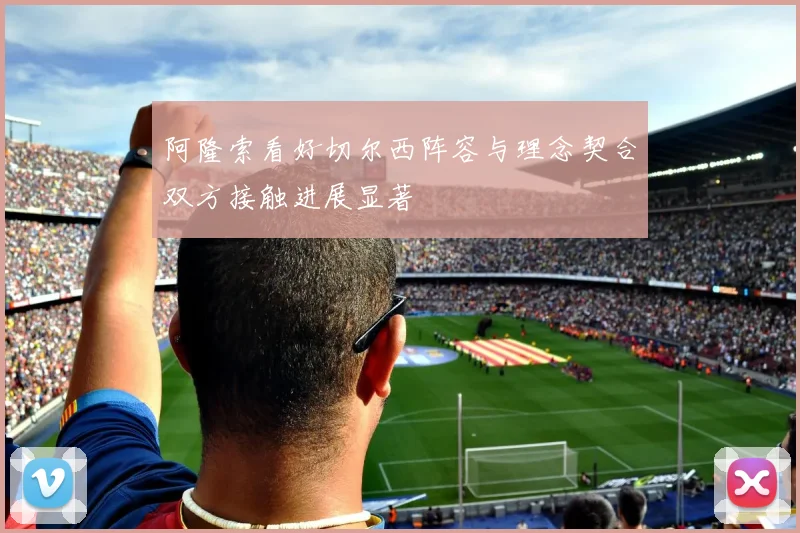 阿隆索看好切尔西阵容与理念契合双方接触进展显著