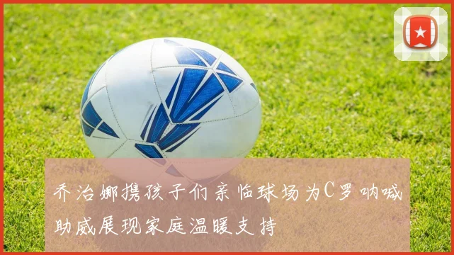 乔治娜携孩子们亲临球场为C罗呐喊助威展现家庭温暖支持