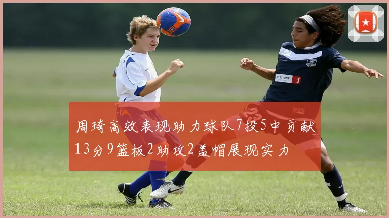周琦高效表现助力球队7投5中贡献13分9篮板2助攻2盖帽展现实力