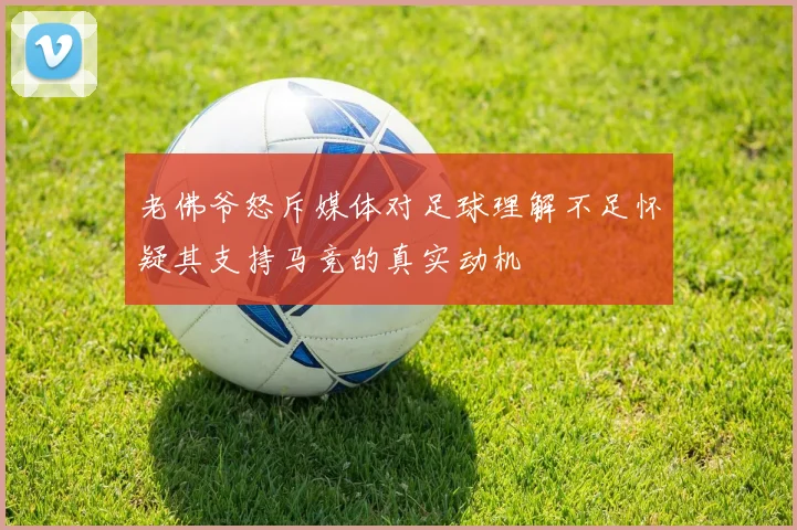 老佛爷怒斥媒体对足球理解不足怀疑其支持马竞的真实动机