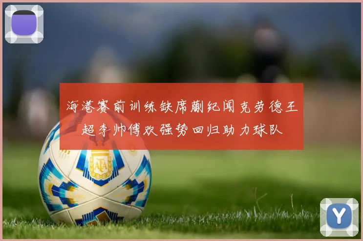 海港赛前训练缺席蒯纪闻克劳德王燊超李帅傅欢强势回归助力球队