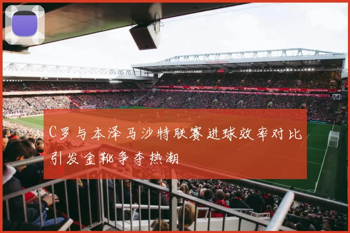 C罗与本泽马沙特联赛进球效率对比引发金靴争夺热潮