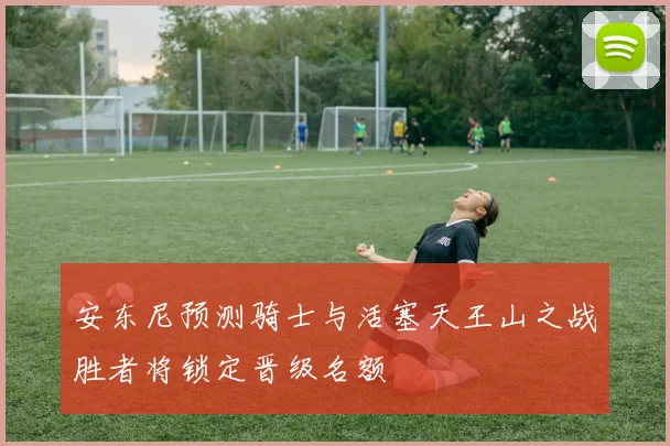 安东尼预测骑士与活塞天王山之战胜者将锁定晋级名额