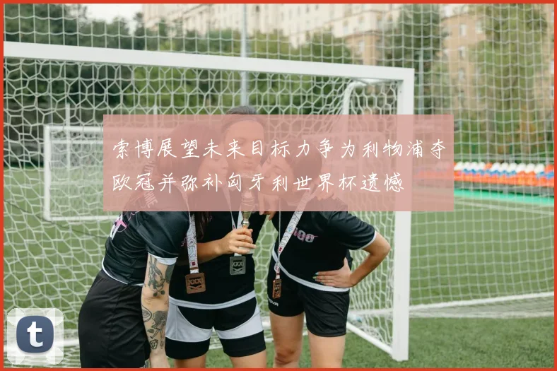 索博展望未来目标力争为利物浦夺欧冠并弥补匈牙利世界杯遗憾
