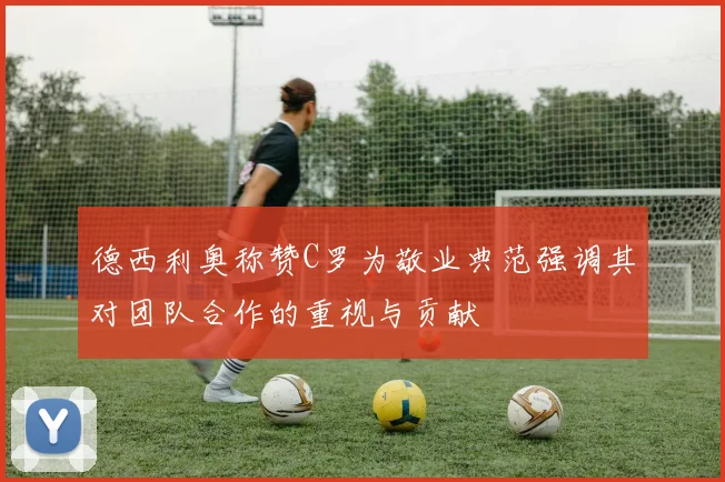 德西利奥称赞C罗为敬业典范强调其对团队合作的重视与贡献