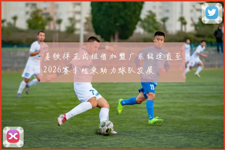 姜轶祥正式租借加盟广东铭途直至2026赛季结束助力球队发展