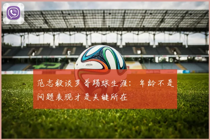 范志毅谈罗哥踢球生涯：年龄不是问题表现才是关键所在