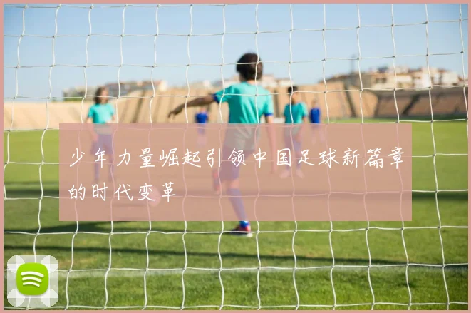 少年力量崛起引领中国足球新篇章的时代变革