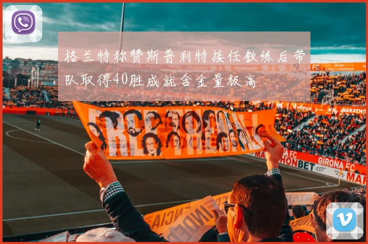 格兰特称赞斯普利特接任教练后带队取得40胜成就含金量极高