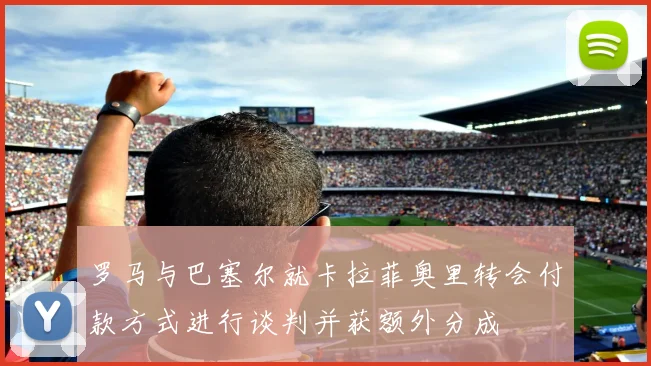 罗马与巴塞尔就卡拉菲奥里转会付款方式进行谈判并获额外分成
