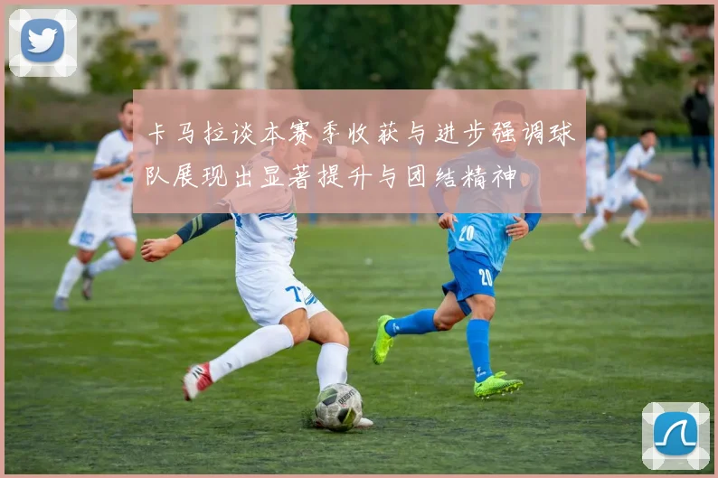卡马拉谈本赛季收获与进步强调球队展现出显著提升与团结精神