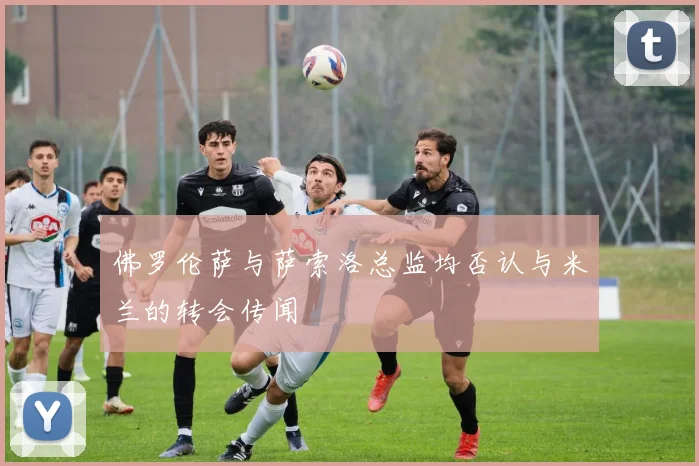 佛罗伦萨与萨索洛总监均否认与米兰的转会传闻