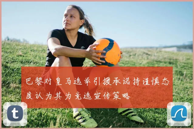 巴黎对皇马选举引援承诺持谨慎态度认为其为竞选宣传策略